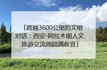 跨越3600公里的文明对话：西安-阿拉木图人文旅游交流周圆满收官