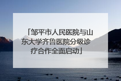 邹平市人民医院与山东大学齐鲁医院分级诊疗合作全面启动