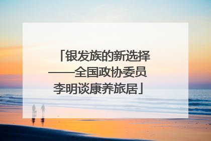 银发族的新选择——全国政协委员李明谈康养旅居