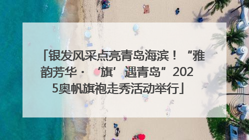 银发风采点亮青岛海滨！“雅韵芳华・‘旗’遇青岛”2025奥帆旗袍走秀活动举行