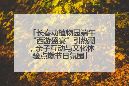 长春动植物园端午“西游盛宴”引热潮，亲子互动与文化体验点燃节日氛围
