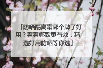 防晒隔离霜哪个牌子好用？看看哪款更有效，精选好用防晒等你选