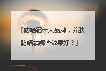 防晒霜十大品牌，养肤防晒霜哪些效果好？