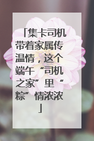 集卡司机带着家属传温情，这个端午“司机之家”里“粽”情浓浓
