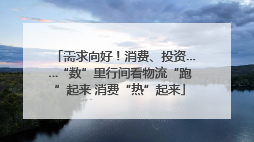 需求向好！消费、投资……“数”里行间看物流“跑”起来 消费“热”起来