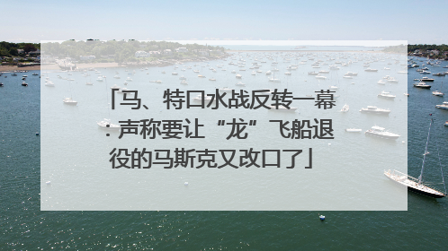 马、特口水战反转一幕：声称要让“龙”飞船退役的马斯克又改口了