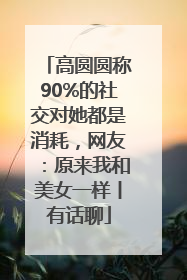 高圆圆称90%的社交对她都是消耗，网友：原来我和美女一样丨有话聊