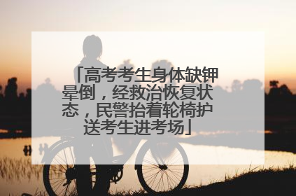 高考考生身体缺钾晕倒，经救治恢复状态，民警抬着轮椅护送考生进考场