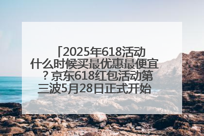 2025年618活动什么时候买最优惠最便宜？京东618红包活动第三波5月28日正式开始附满减优惠攻略一览