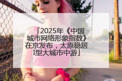 2025年《中国城市网络形象指数》在京发布，太原稳居I型大城市中游
