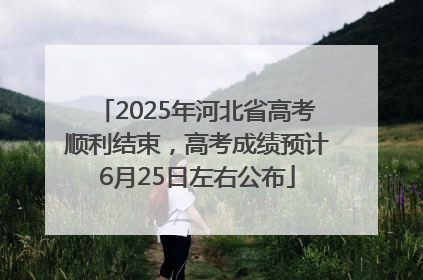 2025年河北省高考顺利结束，高考成绩预计6月25日左右公布