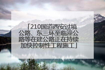 210国道西安过境公路、东三环至临潼公路等在建公路正在持续加快控制性工程施工