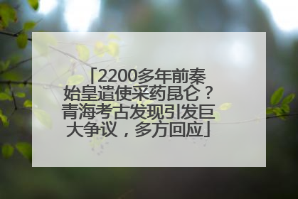 2200多年前秦始皇遣使采药昆仑？青海考古发现引发巨大争议，多方回应