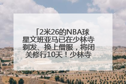 2米26的NBA球星文班亚马已在少林寺剃发、换上僧服，将闭关修行10天！少林寺回应：人在寺里