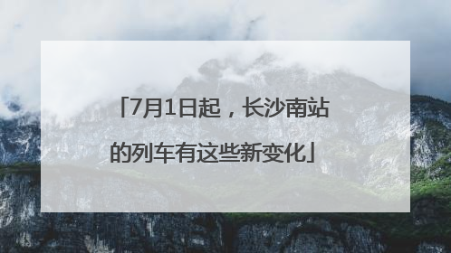 7月1日起，长沙南站的列车有这些新变化