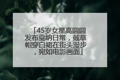45岁女星高圆圆发布戛纳日常，戴草帽穿白裙在街头漫步，宛如电影画面