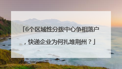 6个区域性分拨中心争相落户，快递企业为何扎堆荆州？