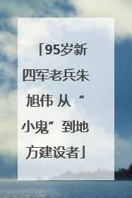 95岁新四军老兵朱旭伟 从“小鬼”到地方建设者