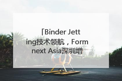 Binder Jetting技术领航，Formnext Asia深圳增材展解锁产业新动能