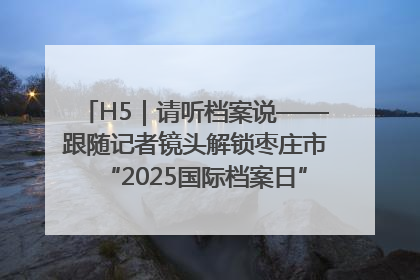H5｜请听档案说——跟随记者镜头解锁枣庄市“2025国际档案日”的N种打开方式